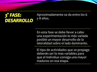 Aproximadamente se da entre los 6
y 8 años.
En esta fase se debe llevar a cabo
una experimentación lo más variada
posible un mayor desarrollo de la
lateralidad sobre el lado dominante.
El tipo de actividades que se propaga
deberán ser lo mas variables para
que el individuo consiga una mayor
madurez en esa etapa.
 