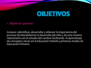 OBJETIVOS
• Objetivos general:
Conocer ,identificar, desarrollar y afianzar la importancia del
proceso de lateralidad en el desarrollo del niño y de esta manera
relacionarlo con el estudio del cerebro facilitando el aprendizaje
de conceptos claves en la Educación Infantil y primeros niveles de
Educación Primaria.
 