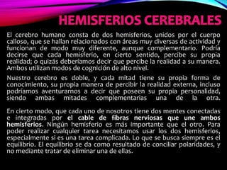 El cerebro humano consta de dos hemisferios, unidos por el cuerpo
calloso, que se hallan relacionados con áreas muy diversas de actividad y
funcionan de modo muy diferente, aunque complementario. Podría
decirse que cada hemisferio, en cierto sentido, percibe su propia
realidad; o quizás deberíamos decir que percibe la realidad a su manera.
Ambos utilizan modos de cognición de alto nivel.
Nuestro cerebro es doble, y cada mitad tiene su propia forma de
conocimiento, su propia manera de percibir la realidad externa, incluso
podríamos aventurarnos a decir que poseen su propia personalidad,
siendo ambas mitades complementarias una de la otra.
En cierto modo, que cada uno de nosotros tiene dos mentes conectadas
e integradas por el cable de fibras nerviosas que une ambos
hemisferios. Ningún hemisferio es más importante que el otro. Para
poder realizar cualquier tarea necesitamos usar los dos hemisferios,
especialmente si es una tarea complicada. Lo que se busca siempre es el
equilibrio. El equilibrio se da como resultado de conciliar polaridades, y
no mediante tratar de eliminar una de ellas.
 