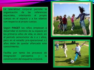 La lateralidad corporal permite la
organización de las referencias
espaciales, orientando al propio
cuerpo en el espacio y a los objetos
con respecto al propio cuerpo.
Según PIAGET los niños empiezan a
desarrollar el dominio de su espacio en
los primeros años de vida, es decir, en
el período sensomotor de 0 a 2 años,
pero en el estadio pre-operacional 2-7
años debe de quedar afianzado este
conocimiento.
Facilita por tanto los procesos de
integración perceptiva y la
construcción del esquema corporal.
 