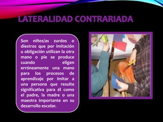 Son niños/as zurdos o
diestros que por imitación
u obligación utilizan la otra
mano o pie se produce
cuando eligen
erróneamente una mano
para los procesos de
aprendizaje por imitar a
una persona que resulte
significativa para él como
el padre, la madre o una
maestra importante en su
desarrollo escolar.
 