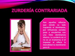 Son aquellos niños/as
que siendo su lado
izquierdo el dominante,
por influencias sociales
pasa a encubrirse con
una falsa dominancia
diestra. La zurdería en sí
no es un trastorno; sí el
imponer al niño/a la
lateralidad no dominante
para él.
 