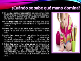 En los dos primeros años los niños no muestran
preferencia por ninguna mano, aunque después
de cumplir el primer año se aprecia a veces que
una es más habilidosa que la otra.
A los tres años aún siguen sin mostrar una clara
preferencia por el lado derecho o izquierdo del
cuerpo.
Entre los tres y los seis años todavía existen
alternancias en el predominio de uno u otro
lado.
Hacia los cinco, cuando empieza la educación
Primaria, ya suelen mostrarse
predominantemente zurdos o diestros. La
tendencia natural se aprecia con ciertos juegos.
Entre los siete y los diez años se produce la
independencia absoluta de la mano derecha
respecto de la izquierda (la auténtica
lateralización). La organización de los
movimientos, el ajuste motor, exige que un
lado tome la dirección y el dominio sobre el
otro.
 