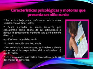* Autoestima baja, poca confianza en sus recursos
sociales como intelectuales.
* Desea esconder su mano izquierda por
considerarle como objeto de sus dificultades o
porque la educación es impartida solo para el niño/a
diestro y
no niño/a con lateralidad zurda.
* Llama la atención con frecuencia.
*Con continuidad tartamudea, es irritable y tímido
por no cubrir las expectativas del mundo (diestro)
que lo rodea.
* Los movimientos que realiza con cualquiera de las
dos manos es temeroso.
 