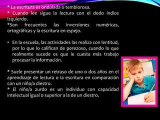 * La escritura es ondulada o temblorosa.
* Cuando lee sigue la lectura con el dedo índice
izquierdo.
*Son frecuentes las inversiones numéricas,
ortográficas y la escritura en espejo.
• En la escuela, las actividades las realiza con lentitud,
por lo que lo califican de perezoso, cuando lo que
realmente sucede es que le cuesta más trabajo
procesar la información.
* Suele presentar un retraso de uno o dos años en el
aprendizaje de lectura o la escritura en comparación
con un niño/a diestro.
* El niño/a zurdo es un individuo con capacidad
intelectual igual o superior a la de un diestro.
 