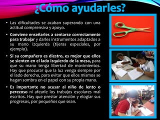 • Las dificultades se acaban superando con una
actitud comprensiva y apoyo.
• Conviene enseñarles a sentarse correctamente
para trabajar y darles instrumentos adaptados a
su mano izquierda (tijeras especiales, por
ejemplo).
• Si su compañero es diestro, es mejor que ellos
se sienten en el lado izquierdo de la mesa, para
que su mano tenga libertad de movimientos.
Hay que procurar que la luz venga siempre por
el lado derecho, para evitar que ellos mismos se
hagan sombra en el papel con su propia mano.
• Es importante no acusar al niño de lento o
perezoso ni afearle los trabajos escolares mal
escritos. Hay que prestar atención y elogiar sus
progresos, por pequeños que sean.
 