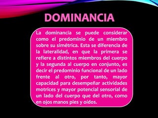 La dominancia se puede considerar
como el predominio de un miembro
sobre su simétrica. Esta se diferencia de
la lateralidad, en que la primera se
refiere a distintos miembros del cuerpo
y la segunda al cuerpo en conjunto, es
decir el predominio funcional de un lado
frente al otro, por tanto, mayor
capacidad para desempeñar actividades
motrices y mayor potencial sensorial de
un lado del cuerpo que del otro, como
en ojos manos pies y oídos.
 
