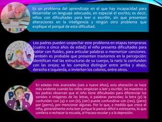 Es un problema del aprendizaje en el que hay incapacidad para
desarrollar un lenguaje adecuado, en especial el escrito; es decir,
niños con dificultades para leer o escribir, sin que presenten
alteraciones en la inteligencia y ningún otro problema que
explique el porqué de esta dificultad.
Los padres pueden sospechar este problema en etapas tempranas
(cuatro a cinco años de edad): el niño presenta dificultades para
hablar con fluidez, para articular palabras o memorizar canciones.
También es probable que presenten trastornos en la percepción:
identifican mal las estructuras de su cuerpo, la nariz la confunden
con las orejas; se les complica distinguir entre arriba y abajo,
derecha e izquierda, o invierten los colores, entre otros.
En edades más avanzadas (seis a nueve años), esta alteración se hace
más evidente cuando los niños empiezan a leer y escribir, los maestros o
los padres observan que el niño tiene dificultades para diferenciar los
sonidos e imágenes de las letras, o palabras parecidas; la letra (p) la
confunden con (q) o con (b), (ser) puede confundirse con (res), (pero)
por (perro), por mencionar algunas. Por lo que, a medida que crece el
niño, generalmente evita leer porque le parece difícil o estresante, lo que
conlleva a rechazar la escuela, al fracaso escolar y a la depresión.
 