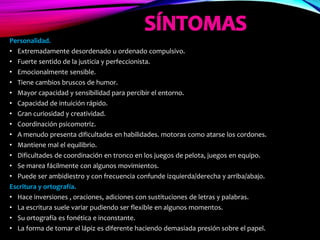 Personalidad.
• Extremadamente desordenado u ordenado compulsivo.
• Fuerte sentido de la justicia y perfeccionista.
• Emocionalmente sensible.
• Tiene cambios bruscos de humor.
• Mayor capacidad y sensibilidad para percibir el entorno.
• Capacidad de intuición rápido.
• Gran curiosidad y creatividad.
• Coordinación psicomotriz.
• A menudo presenta dificultades en habilidades. motoras como atarse los cordones.
• Mantiene mal el equilibrio.
• Dificultades de coordinación en tronco en los juegos de pelota, juegos en equipo.
• Se marea fácilmente con algunos movimientos.
• Puede ser ambidiestro y con frecuencia confunde izquierda/derecha y arriba/abajo.
Escritura y ortografía.
• Hace inversiones , oraciones, adiciones con sustituciones de letras y palabras.
• La escritura suele variar pudiendo ser flexible en algunos momentos.
• Su ortografía es fonética e inconstante.
• La forma de tomar el lápiz es diferente haciendo demasiada presión sobre el papel.
 