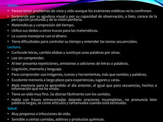 Visión.
• Parece tener problemas de vista y oído aunque los exámenes médicos no lo confirmen.
• Sorprende por su agudeza visual y por su capacidad de observación, o bien, carece de la
percepción profunda y de la visión periferia.
• Matemáticas y compresión del tiempo.
• Utiliza sus dedos u otros trucos para las matemáticas.
• Le cuesta manejarse con el dinero.
• Tiene dificultades para controlar su tiempo y entender las tareas secuenciales.
Lectura.
• Confunde letras, cambia sílabas y sustituye unas palabras por otras.
• Lee sin comprender.
• Al leer presenta repeticiones, omisiones o adiciones de letras o palabras.
• Cognición, memoria y lenguaje.
• Para comprender usa imágenes, iconos y herramientas, más que sonidos y palabras.
• Excelente memoria a largo plazo para experiencias, lugares y caras.
• Mala memoria para lo aprendido el día anterior, al igual que para secuencias, hechos e
información que no ha vivido.
• Tiene un oído muy fino. Se distrae fácilmente con los sonidos.
• Habla con frases entrecortadas dejando oraciones incompletas, no pronuncia bien
palabras largas, se come artículos y tartamudea cuando está estresado.
Salud.
• Muy propenso a infecciones de oído.
• Sensible a ciertas comidas, aditivos y productos químicos.
 