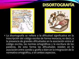 • La disortografía se refiere a la dificultad significativa en la
trascripción del código escrito de forma inexacta, es decir, a
la presencia de grandes dificultades en la asociación entre el
código escrito, las normas ortográficas y la escritura de las
palabras. De esta forma las dificultades residen en la
asociación entre sonido y grafía o bien en la integración de la
normativa ortográfica, o en ambos aspectos.
 