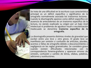 Se trata de una dificultad en la escritura cuya característica
principal es un déficit específico y significativo de la
ortografía normalmente asociada los trastornos lectores.
Cuando la disortografía aparece como déficit específico en
ausencia de antecedentes de un trastorno específico de la
lectura, no siendo explicado su origen por un bajo nivel
intelectual ni problemas de agudeza visual o escolarización
inadecuada se denomina trastorno específico de la
ortografía.
La disortografía presenta distintos niveles de gravedad que
oscilan entre uno leve y otro grave. El grado leve se
manifiesta por omisión o confusión de artículos, plurales,
acentos o faltas de ortografía debido a desconocimiento o
negligencia en las reglas gramaticales. Se considera grave
cuando existen dificultades relacionadas con la
correspondencia fonema-grafema y aparecen errores de
omisión, confusión y cambio de letras, sílabas, palabras,
adiciones y sustituciones.
 