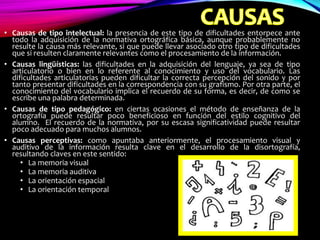 • Causas de tipo intelectual: la presencia de este tipo de dificultades entorpece ante
todo la adquisición de la normativa ortográfica básica, aunque probablemente no
resulte la causa más relevante, si que puede llevar asociado otro tipo de dificultades
que si resulten claramente relevantes como el procesamiento de la información.
• Causas lingüísticas: las dificultades en la adquisición del lenguaje, ya sea de tipo
articulatorio o bien en lo referente al conocimiento y uso del vocabulario. Las
dificultades articulatorias pueden dificultar la correcta percepción del sonido y por
tanto presentar dificultades en la correspondencia con su grafismo. Por otra parte, el
conocimiento del vocabulario implica el recuerdo de su forma, es decir, de como se
escribe una palabra determinada.
• Causas de tipo pedagógico: en ciertas ocasiones el método de enseñanza de la
ortografía puede resultar poco beneficioso en función del estilo cognitivo del
alumno. El recuerdo de la normativa, por su escasa significatividad puede resultar
poco adecuado para muchos alumnos.
• Causas perceptivas: como apuntaba anteriormente, el procesamiento visual y
auditivo de la información resulta clave en el desarrollo de la disortografía,
resultando claves en este sentido:
• La memoria visual
• La memoria auditiva
• La orientación espacial
• La orientación temporal
 