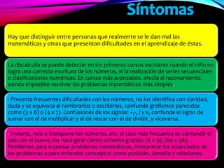 Hay que distinguir entre personas que realmente se le dan mal las
matemáticas y otras que presentan dificultades en el aprendizaje de éstas.
La discalculia se puede detectar en los primeros cursos escolares cuando el niño no
logra una correcta escritura de los números, ni la realización de series secuenciales
o clasificaciones numéricas. En cursos más avanzados, afecta al razonamiento,
siendo imposible resolver los problemas matemáticos más simples.
- Presenta frecuentes dificultades con los números, no los identifica con claridad,
duda y se equivoca al nombrarlos o escribirlos, confunde grafismos parecidos
como (3 x 8) o (4 x 7). Confusiones de los signos: +,-, / y x, confunde el signo de
sumar con el de multiplicar y el de restar con el de dividir, y viceversa.
- Invierte, rota o transpone los números, etc. el caso más frecuente es confundir el
seis con el nueve, los hace girar ciento ochenta grados: (6 x 9); (69 x 96).
Problemas para expresar problemas matemáticos, interpretar los enunciados de
los problemas o para entender conceptos como posición, tamaño y relaciones.
 