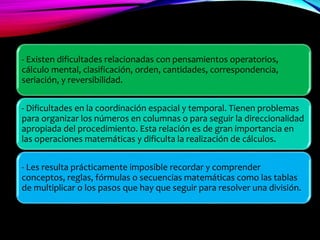 - Existen dificultades relacionadas con pensamientos operatorios,
cálculo mental, clasificación, orden, cantidades, correspondencia,
seriación, y reversibilidad.
- Dificultades en la coordinación espacial y temporal. Tienen problemas
para organizar los números en columnas o para seguir la direccionalidad
apropiada del procedimiento. Esta relación es de gran importancia en
las operaciones matemáticas y dificulta la realización de cálculos.
- Les resulta prácticamente imposible recordar y comprender
conceptos, reglas, fórmulas o secuencias matemáticas como las tablas
de multiplicar o los pasos que hay que seguir para resolver una división.
 
