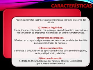 Podemos delimitar cuatro áreas de deficiencias dentro del trastorno del
cálculo:
a) Destrezas lingüísticas.
Son deficiencias relacionadas con la comprensión de términos matemáticos
y la conversión de problemas matemáticos en símbolos matemáticos.
b) Destrezas de percepción.
Dificultad en la capacidad para reconocer y entender los símbolos. También
para ordenar grupos de números.
c) Destreza matemática.
Se incluye la dificultad con las operaciones básicas y sus secuencias (suma,
resta, multiplicación y división).
d) Destreza de atención.
Se trata de dificultades en copiar figuras y observar los símbolos
operacionales correctamente.
 