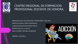 CENTRO REGIONAL DE FORMACION
PROFESIONAL DOCENTE DE SONORA.
DROGADICCION, ALCOHOLISMO, TABAQUISMO Y BULLYNG.
MARCOS JOHANY LOPEZ DOMINGUEZ.
LICENCIATURA EN EDUCACION FISICA.
PROMOCION DE LA SALUD.
NOEL ALONSO ZAMORA GONZALEZ.
VIERNES 13/10/2023.
 