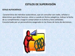 ESTILOS DE SUPERVISIÓN
ESTILO AUTOCRÁTICO:

Característico de individuo autocráticos, que sin consultar con nadie, señalan o
determinan que debe hacerse, cómo y cuando en forma categórica, indican la fecha
de su cumplimiento y luego lo comprueban en la fecha y hora señaladas.
Caracterizado por un personalismo exagerado en las líneas de toma de decisiones..
 