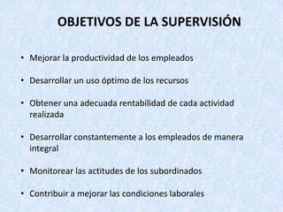 OBJETIVOS DE LA SUPERVISIÓN

• Mejorar la productividad de los empleados

• Desarrollar un uso óptimo de los recursos

• Obtener una adecuada rentabilidad de cada actividad
  realizada

• Desarrollar constantemente a los empleados de manera
  integral

• Monitorear las actitudes de los subordinados

• Contribuir a mejorar las condiciones laborales
 