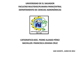 UNIVERSIDAD DE EL SALVADOR
FACULTAD MULTIDISCIPLINARIA PARACENTRAL
DEPARTAMENTO DE CIENCIAS AGRONÓMICAS




 CATEDRATICO:DOC. PEDRO ALANZO PÉREZ
   BACHILLER: FRANCISCA JOHANA CRUZ


                               SAN VICENTE , JUNIO DE 2012
 