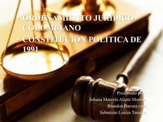 • ORDENAMIENTO JURÍDICO 
COLOMBIANO 
• CONSTITUCIÓN POLÍTICA DE 
1991 
Presentado por : 
Johana Marcela Alzate Moreno 
Brandon Barona cruz 
Sebastián Loaiza Tamayo 
 