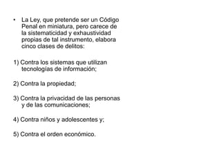 • La Ley, que pretende ser un Código
  Penal en miniatura, pero carece de
  la sistematicidad y exhaustividad
  propias de tal instrumento, elabora
  cinco clases de delitos:

1) Contra los sistemas que utilizan
   tecnologías de información;

2) Contra la propiedad;

3) Contra la privacidad de las personas
   y de las comunicaciones;

4) Contra niños y adolescentes y;

5) Contra el orden económico.
 