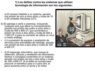 1) Los delitos contra los sistemas que utilizan
              tecnología de información son los siguientes:


    a) El acceso indebido a un sistema, penado
    con prisión de uno a cinco años y multa de 10
    a 50 unidades tributarias (UT);

b) El sabotaje o daño a sistemas, incluyendo
    cualquier acto que altere su funcionamiento,
    penado con prisión de cuatro a ocho años y
    multa de 400 a 800 UT, que aumentará a
    prisión de cinco a diez años y multa de 500 a
    1.000 UT si para su comisión se utiliza un virus
    o medio análogo.
• c) La posesión de equipos o prestación de
    servicios para actividades de sabotaje, penado
    con prisión de tres a seis años y multa de 300
    a 600 UT;

•   d) El espionaje informático, que incluye la
    obtención, difusión y revelación de información,
    hechos o conceptos contenidos en un sistema,
    penado con prisión de tres a seis años y multa
    de 300 a 600 UT. Si el delito se comete para
    procurar un beneficio para sí o para otro, la
    pena aumenta entre un tercio y la mitad.
 