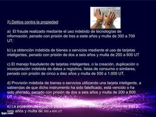 2) Delitos contra la propiedad:

a) El fraude realizado mediante el uso indebido de tecnologías de
información, penado con prisión de tres a siete años y multa de 300 a 700
UT;

b) La obtención indebida de bienes o servicios mediante el uso de tarjetas
inteligentes, penado con prisión de dos a seis años y multa de 200 a 600 UT

c) El manejo fraudulento de tarjetas inteligentes, o la creación, duplicación o
incorporación indebida de datos a registros, listas de consumo o similares,
penado con prisión de cinco a diez años y multa de 500 a 1.000 UT.

d) Provisión indebida de bienes o servicios utilizando una tarjeta inteligente, a
sabiendas de que dicho instrumento ha sido falsificado, está vencido o ha
sido alterado, penado con prisión de dos a seis años y multa de 200 a 600
UT

e) La posesión de equipos para falsificaciones, penado con prisión de tres a
seis años y multa de 300 a 600 UT.
 