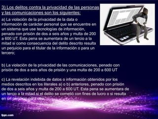 3) Los delitos contra la privacidad de las personas
y las comunicaciones son los siguientes:
a) La violación de la privacidad de la data o
información de carácter personal que se encuentre en
un sistema que use tecnologías de información,
penado con prisión de dos a seis años y multa de 200
a 600 UT. Esta pena se aumentara de un tercio a la
mitad si como consecuencia del delito descrito resulta
un perjuicio para el titular de la información o para un
tercero;


b) La violación de la privacidad de las comunicaciones, penado con
prisión de dos a seis años de prisión y una multa de 200 a 600 UT

c) La revelación indebida de datos o información obtenidos por los
medios descritos en los literales a) o b) anteriores, penado con prisión
de dos a seis años y multa de 200 a 600 UT. Esta pena se aumentara de
un tercio a la mitad si el delito se cometió con fines de lucro o si resulta
en un perjuicio para otro.
 
