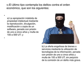 5) El
        último tipo contempla los delitos contra el orden
    económico, que son los siguientes:

•
    a) La apropiación indebida de
    propiedad intelectual mediante
    la reproducción, divulgación,
    modificación o copia de un
    software, penado con prisión
    de uno a cinco años y multa de
    100 a 500 UT; y
•



                                     b) La oferta engañosa de bienes o
                                     servicios mediante la utilización de
                                     tecnologías de la información, penada
                                     con prisión de uno a cinco años y
                                     multa de 100 a 500 UT, sin perjuicio
                                     de la comisión de un delito más grave.
 