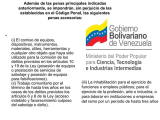 Además de las penas principales indicadas
        anteriormente, se impondrán, sin perjuicio de las
         establecidas en el Código Penal, las siguientes
                       penas accesorias:



•
    (i) El comiso de equipos,
    dispositivos, instrumentos,
    materiales, útiles, herramientas y
    cualquier otro objeto que haya sido
    utilizado para la comisión de los
    delitos previstos en los artículos 10
    y 19 de la Ley (posesión de equipos
    o prestación de servicios de
    sabotaje y posesión de equipos
    para falsificaciones).
    (ii) Trabajo comunitario por el         (iii) La inhabilitación para el ejercicio de
    término de hasta tres años en los       funciones o empleos públicos; para el
    casos de los delitos previstos los      ejercicio de la profesión, arte o industria; o
    artículos 6 y 8 de la Ley (acceso       para laborar en instituciones o empresas
    indebido y favorecimiento culposo       del ramo por un período de hasta tres años
    del sabotaje o daño).
 