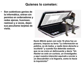 Quienes lo cometen::

• Son auténticos genios de
  la informática, entran sin
  permiso en ordenadores y
  redes ajenas, husmean,
  rastrean y a veces, dejan
  sus peculiares tarjetas de
  visita.




                               Kevin Mitnik quien con solo 16 años fue un
                               pionero, impuso su lema "La información es
                               pública, es de todos, y nadie tiene derecho a
                               ocultarla" y cuando fue detenido sostuvo
                               que no se creía un delincuente y decía "Un
                               Hacker es solo un curioso, un investigador,
                               y aquí vuestra intención equivale a enviar a
                               un descubridor a la hoguera, como lo hacia
                               la inquisición"
 
