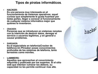 Tipos de piratas informáticos.

•   HACKER:
    Es una persona muy interesada en el
    funcionamiento de sistemas operativos; aquel
    curioso que simplemente le gusta husmear por
    todas partes, llegar a conocer el funcionamiento
    de cualquier sistema informático mejor que
    quiénes lo inventaron.

•   CRACKER:
    Personas que se introducen en sistemas remotos
    con la intención de destruir datos, denegar el
    servicio a usuarios legítimos, y en general a
    causar problemas.

•   PHREAKER:
    Es el especialista en telefonía(Cracker de
    teléfono).Un Phreaker posee conocimientos
    profundos de los sistemas de telefonía, tanto
    terrestres como móviles.

•   LAMMERS:
    Aquellos que aprovechan el conocimiento
    adquirido y publicado por los expertos. Si el sitio
    web que intentan vulnerar los detiene, su
    capacidad no les permite continuar mas allá.
 