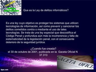 ¿   Que es la Ley de delitos informáticos?



Es una ley cuyo objetivo es proteger los sistemas que utilicen
tecnologías de información, así como prevenir y sancionar los
delitos cometidos contra o mediante el uso de tales
tecnologías. Se trata de una ley especial que descodifica el
Código Penal y profundiza aún más la incoherencia y falta de
sistematicidad de la legislación penal, con el consecuente
deterioro de la seguridad jurídica.

                    ¿Cuando fue creada?
 el 30 de octubre de 2001, publicada en la Gaceta Oficial N
                           37.313
 