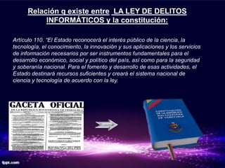 Relación q existe entre LA LEY DE DELITOS
           INFORMÁTICOS y la constitución:

Artículo 110. “El Estado reconocerá el interés público de la ciencia, la
tecnología, el conocimiento, la innovación y sus aplicaciones y los servicios
de información necesarios por ser instrumentos fundamentales para el
desarrollo económico, social y político del país, así como para la seguridad
y soberanía nacional. Para el fomento y desarrollo de esas actividades, el
Estado destinará recursos suficientes y creará el sistema nacional de
ciencia y tecnología de acuerdo con la ley.
 