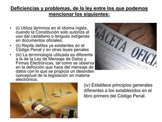 Deficiencias y problemas, de la ley entre los que podemos
                mencionar los siguientes:

•   (i) Utiliza términos en el idioma inglés,
    cuando la Constitución solo autoriza el
    uso del castellano o lenguas indígenas
    en documentos oficiales;
•   (ii) Repite delitos ya existentes en el
    Código Penal y en otras leyes penales
•   (iii) La terminología utilizada es diferente
    a la de la Ley de Mensaje de Datos y
    Firmas Electrónicas, tal como se observa
    en la definición que hace del mensaje de
    datos con lo que se propicia un desorden
    conceptual de la legislación en materia
    electrónica;
                                          (iv) Establece principios generales
                                          diferentes a los establecidos en el
                                          libro primero del Código Penal.
 
