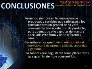 Pensando siempre en la innovación de
  productos y servicios que satisfagan a los
  consumidores en general se ha visto
  conveniente lanzar este tipo de producto,
  para además de ello explotar de manera
  adecuada este fruto y darle diferentes
  usos.
Garantizaremos que


Los sabores que degustaran serán placenteros
  que querrán siempre consumirlos.

                                           14
 
