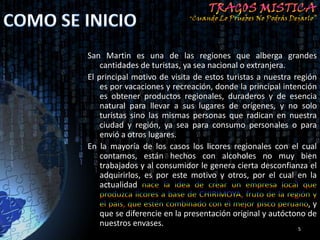 San Martin es una de las regiones que alberga grandes
    cantidades de turistas, ya sea nacional o extranjera.
El principal motivo de visita de estos turistas a nuestra región
    es por vacaciones y recreación, donde la principal intención
    es obtener productos regionales, duraderos y de esencia
    natural para llevar a sus lugares de orígenes, y no solo
    turistas sino las mismas personas que radican en nuestra
    ciudad y región, ya sea para consumo personales o para
    envió a otros lugares.
En la mayoría de los casos los licores regionales con el cual
    contamos, están hechos con alcoholes no muy bien
    trabajados y al consumidor le genera cierta desconfianza el
    adquirirlos, es por este motivo y otros, por el cual en la
    actualidad

                                                             ,y
   que se diferencie en la presentación original y autóctono de
   nuestros envases.
                                                          5
 