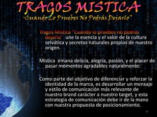une la esencia y el valor de la cultura
  selvática y secretos naturales propios de nuestro
  origen.

Mística emana delicia, alegría, pasión, y el placer de
  pasar momentos agradables naturalmente.

Como parte del objetivo de diferenciar y reforzar la
  identidad de la marca, es desarrollar un mensaje
  y estilo de comunicación más relevante de
  nuestro brand carácter a nuestro target, y esta
  estrategia de comunicación debe ir de la mano
  con nuestra propuesta de posicionamiento.
                                                 7
 