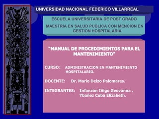UNIVERSIDAD NACIONAL FEDERICO VILLARREAL
ESCUELA UNIVERSITARIA DE POST GRADO
MAESTRIA EN SALUD PUBLICA CON MENCION EN
GESTION HOSPITALARIA
“MANUAL DE PROCEDIMIENTOS PARA EL
MANTENIMIENTO”
CURSO: ADMINISTRACION EN MANTENIMIENTO
HOSPITALARIO.
DOCENTE: Dr. Mario Delzo Palomares.
INTEGRANTES: Infanzón Iñigo Geovanna .
Ybañez Cuba Elizabeth.
 