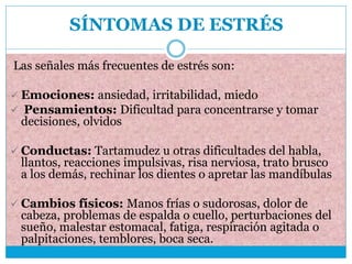 SÍNTOMAS DE ESTRÉS
Las señales más frecuentes de estrés son:
 Emociones: ansiedad, irritabilidad, miedo
 Pensamientos: Dificultad para concentrarse y tomar
decisiones, olvidos
 Conductas: Tartamudez u otras dificultades del habla,
llantos, reacciones impulsivas, risa nerviosa, trato brusco
a los demás, rechinar los dientes o apretar las mandíbulas
 Cambios físicos: Manos frías o sudorosas, dolor de
cabeza, problemas de espalda o cuello, perturbaciones del
sueño, malestar estomacal, fatiga, respiración agitada o
palpitaciones, temblores, boca seca.
 