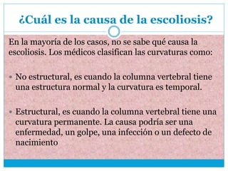 ¿Cuál es la causa de la escoliosis?
En la mayoría de los casos, no se sabe qué causa la
escoliosis. Los médicos clasifican las curvaturas como:
 No estructural, es cuando la columna vertebral tiene
una estructura normal y la curvatura es temporal.
 Estructural, es cuando la columna vertebral tiene una
curvatura permanente. La causa podría ser una
enfermedad, un golpe, una infección o un defecto de
nacimiento
 