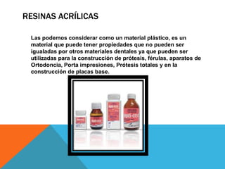 RESINAS ACRÍLICAS

 Las podemos considerar como un material plástico, es un
 material que puede tener propiedades que no pueden ser
 igualadas por otros materiales dentales ya que pueden ser
 utilizadas para la construcción de prótesis, férulas, aparatos de
 Ortodoncia, Porta impresiones, Prótesis totales y en la
 construcción de placas base.
 