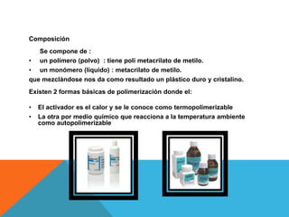 Composición
   Se compone de :
• un polímero (polvo) : tiene poli metacrilato de metilo.
• un monómero (líquido) : metacrilato de metilo.
que mezclándose nos da como resultado un plástico duro y cristalino.
Existen 2 formas básicas de polimerización donde el:

•   El activador es el calor y se le conoce como termopolimerizable
•   La otra por medio químico que reacciona a la temperatura ambiente
    como autopolimerizable
 
