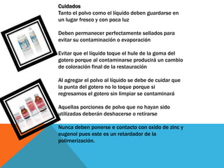 Cuidados
Tanto el polvo como el líquido deben guardarse en
un lugar fresco y con poca luz

Deben permanecer perfectamente sellados para
evitar su contaminación o evaporación

Evitar que el líquido toque el hule de la goma del
gotero porque al contaminarse producirá un cambio
de coloración final de la restauración

Al agregar el polvo al líquido se debe de cuidar que
la punta del gotero no lo toque porque si
regresamos el gotero sin limpiar se contaminará

Aquellas porciones de polvo que no hayan sido
utilizadas deberán deshacerse o retirarse

Nunca deben ponerse e contacto con oxido de zinc y
eugenol pues este es un retardador de la
polimerización.
 
