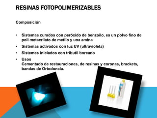 RESINAS FOTOPOLIMERIZABLES

Composición


•   Sistemas curados con peróxido de benzoilo, es un polvo fino de
    poli metacrilato de metilo y una amina
•   Sistemas activados con luz UV (ultravioleta)
•   Sistemas iniciados con tributil boreano
•   Usos
    Cementado de restauraciones, de resinas y coronas, brackets,
    bandas de Ortodoncia.
 