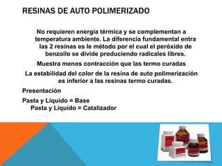 RESINAS DE AUTO POLIMERIZADO

     No requieren energía térmica y se complementan a
    temperatura ambiente. La diferencia fundamental entra
      las 2 resinas es le método por el cual el peróxido de
        benzoilo se divide produciendo radicales libres.
    Muestra menos contracción que las termo curadas
La estabilidad del color de la resina de auto polimerización
            es inferior a las resinas termo curadas.
Presentación
Pasta y Líquido = Base
  Pasta y Líquido = Catalizador
 