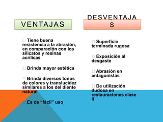 D E S V E N TA J A
V E N TA J A S                       S

Tiene buena                  Superficie
resistencia a la abrasión,    terminada rugosa
en comparación con los
silicatos y resinas
acrílicas                     Exposición al
                              desgaste
Brinda mayor estética
                              Abrasión en
                              antagonistas
Brinda diversos tonos
de colores y translucidez
similares a los del diente    De utilización
natural                       dudosa en
                              restauraciones clase
                              II
Es de “fácil” uso
 