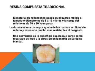 RESINA COMPUESTA TRADICIONAL

   El material de relleno mas usado es el cuarzo molido el
   tamaño o diámetro es de 8 a 12 micras y la carga del
   relleno es de 70 a 80 % en peso.
La dureza es mucha mayor que la de las resinas acrílicas sin
   relleno y estos son mucho mas resistentes al desgaste.

  Una desventaja es la superficie áspera que surge como
  resultado del uso y la abrasión en la matriz de la resina
  blanda .
 