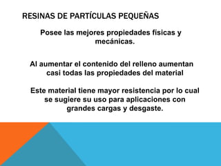 RESINAS DE PARTÍCULAS PEQUEÑAS
   Posee las mejores propiedades físicas y
                  mecánicas.


 Al aumentar el contenido del relleno aumentan
      casi todas las propiedades del material

 Este material tiene mayor resistencia por lo cual
     se sugiere su uso para aplicaciones con
           grandes cargas y desgaste.
 